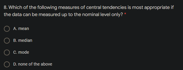 8. Which of the following measures of central tendencies is most appropriate if
the data can be measured up to the nominal level only? *
A. mean
B. median
C. mode
D. none of the above
