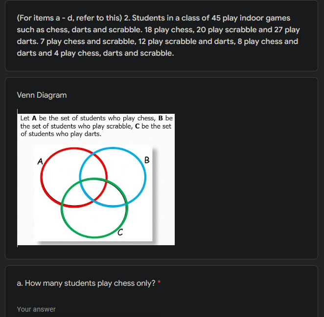 (For items a - d, refer to this) 2. Students in a class of 45 play indoor games
such as chess, darts and scrabble. 18 play chess, 20 play scrabble and 27 play
darts. 7 play chess and scrabble, 12 play scrabble and darts, 8 play chess and
darts and 4 play chess, darts and scrabble.
Venn Diagram
Let A be the set of students who play chess, B be
the set of students who play scrabble, C be the set
of students who play darts.
A
C
a. How many students play chess only?
Your answer
