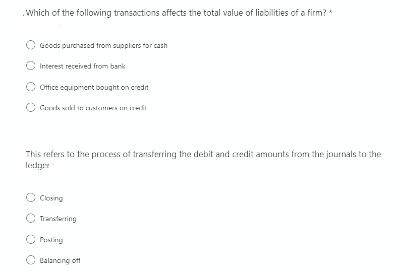 .Which of the following transactions affects the total value of liabilities of a firm? *
Goods purchased from suppliers for cash
Interest received from bank
Office equipment bought on credit
Goods sold to customers on credit
This refers to the process of transferring the debit and credit amounts from the journals to the
ledger
Closing
O Transferring
Posting
Balancing off
