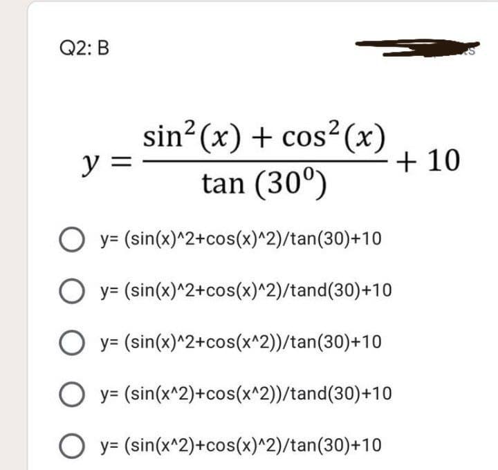 Q2: B
sin² (x) + cos² (x)
+ 10
tan (30°)
y =
O y= (sin(x)^2+cos(x)^2)/tan(30)+10
O y= (sin(x)^2+cos(x)^2)/tand(30)+10
O y= (sin(x)^2+cos(x^2))/tan(30)+10
O y= (sin(x^2)+cos(x^2))/tand(30)+10
O y= (sin(x^2)+cos(x)^2)/tan(30)+10
