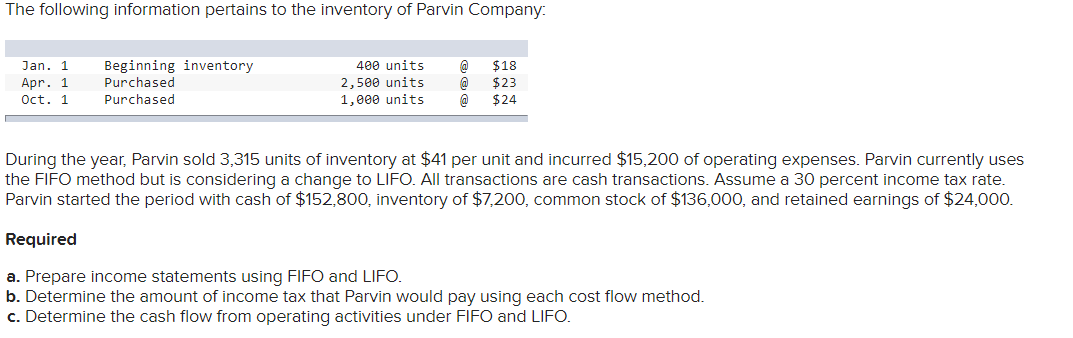 The following information pertains to the inventory of Parvin Company:
Jan. 1 Beginning inventory
Purchased
Purchased
Apr. 1
Oct. 1
400 units
2,500 units
1,000 units
@ $18
@ $23
@ $24
During the year, Parvin sold 3,315 units of inventory at $41 per unit and incurred $15,200 of operating expenses. Parvin currently uses
the FIFO method but is considering a change to LIFO. All transactions are cash transactions. Assume a 30 percent income tax rate.
Parvin started the period with cash of $152,800, inventory of $7,200, common stock of $136,000, and retained earnings of $24,000.
Required
a. Prepare income statements using FIFO and LIFO.
b. Determine the amount of income tax that Parvin would pay using each cost flow method.
c. Determine the cash flow from operating activities under FIFO and LIFO.