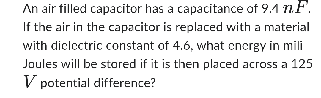 An air filled capacitor has a capacitance of 9.4 nF.
If the air in the capacitor is replaced with a material
with dielectric constant of 4.6, what energy mili
Joules will be stored if it is then placed across a 125
V potential difference?