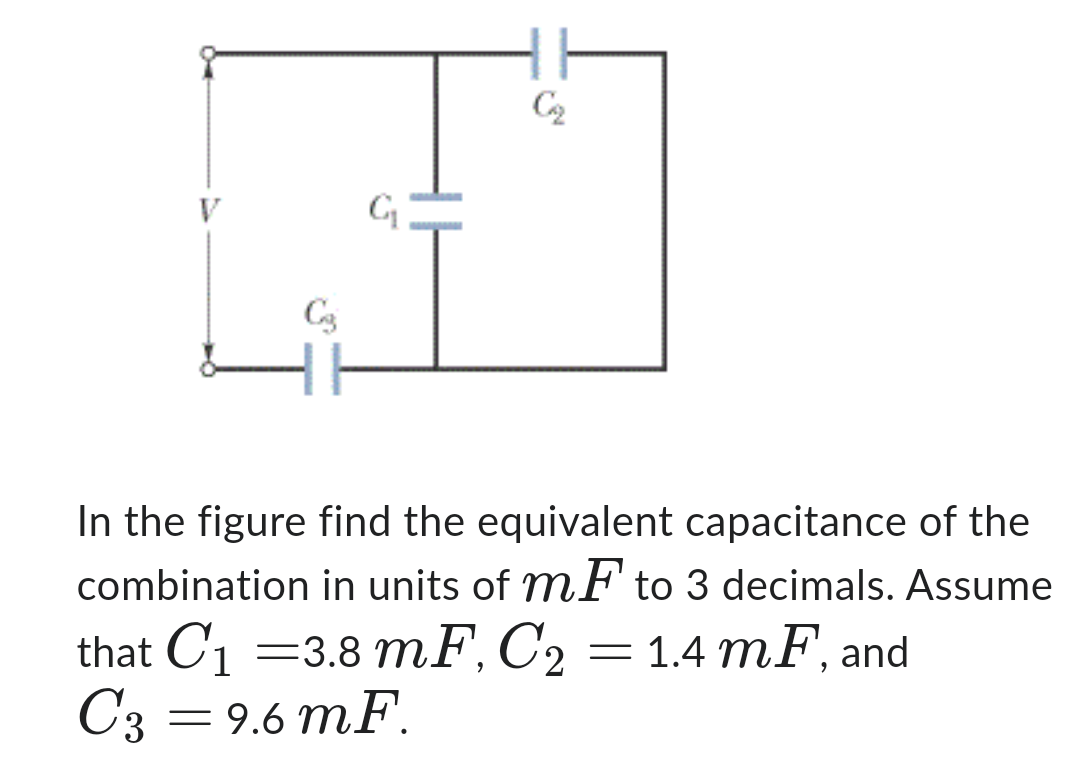 C3
G₁
C₂
In the figure find the equivalent capacitance of the
combination in units of mF to 3 decimals. Assume
that C₁ = 3.8 mF, C2 = 1.4 mF, and
C3 = 9.6 mF.