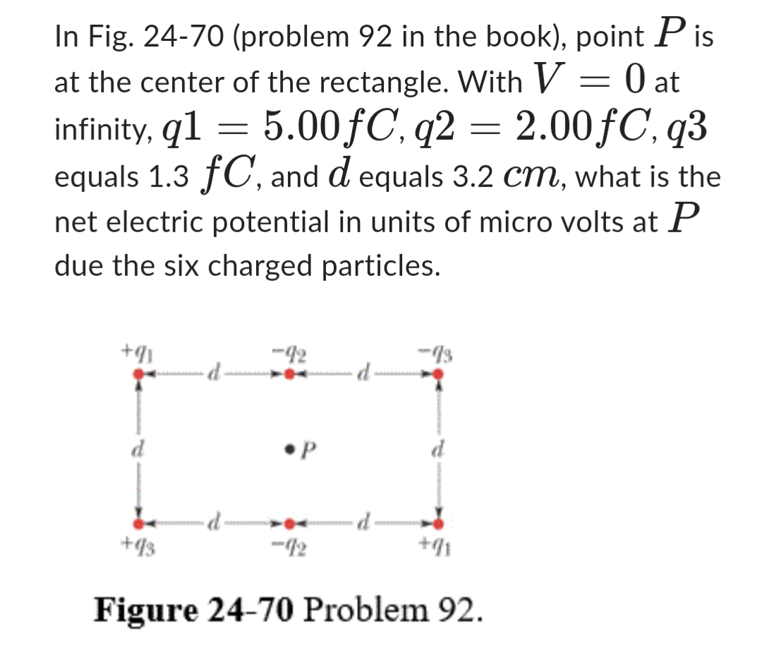 In Fig. 24-70 (problem 92 in the book), point Pis
at the center of the rectangle. With V = 0 at
infinity, q1 = 5.00fC, q2 = 2.00fC, q3
equals 1.3 fC, and d equals 3.2 cm, what is the
net electric potential in units of micro volts at P
due the six charged particles.
+91
+93
-92
•P
-92
+91
Figure 24-70 Problem 92.