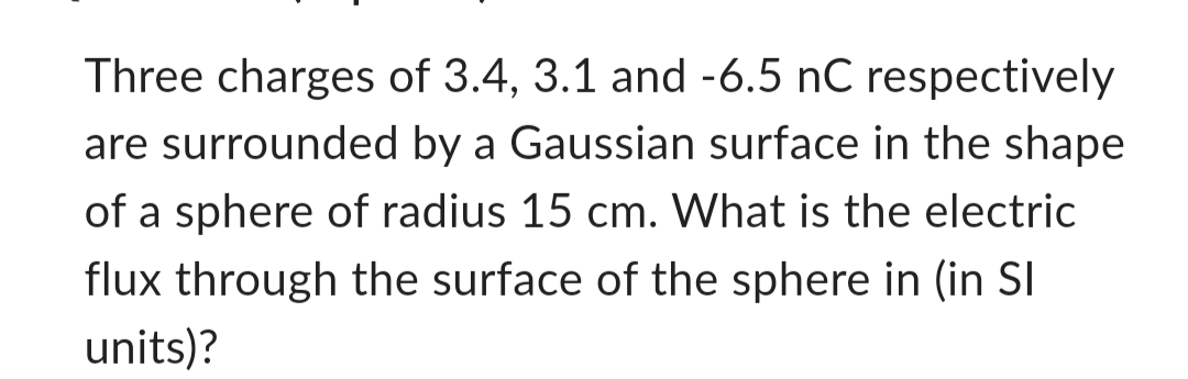 Three charges of 3.4, 3.1 and -6.5 nC respectively
are surrounded by a Gaussian surface in the shape
of a sphere of radius 15 cm. What is the electric
flux through the surface of the sphere in (in Sl
units)?