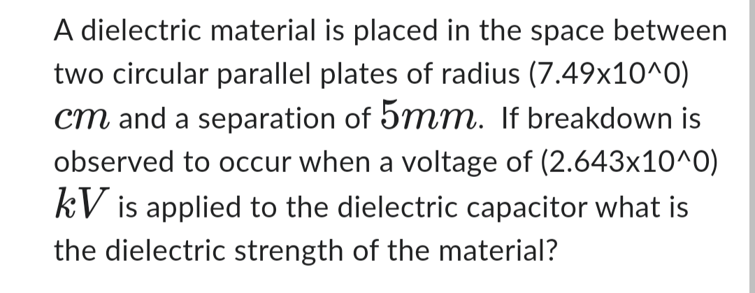 A dielectric material is placed in the space between
two circular parallel plates of radius (7.49x10^0)
cm and a separation of 5mm. If breakdown is
observed to occur when a voltage of (2.643x10^0)
kV is applied to the dielectric capacitor what is
the dielectric strength of the material?