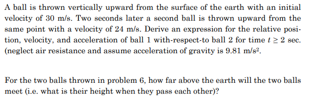 A ball is thrown vertically upward from the surface of the earth with an initial
velocity of 30 m/s. Two seconds later a second ball is thrown upward from the
same point with a velocity of 24 m/s. Derive an expression for the relative posi-
tion, velocity, and acceleration of ball 1 with-respect-to ball 2 for time t≥ 2 sec.
(neglect air resistance and assume acceleration of gravity is 9.81 m/s².
For the two balls thrown in problem 6, how far above the earth will the two balls
meet (i.e. what is their height when they pass each other)?