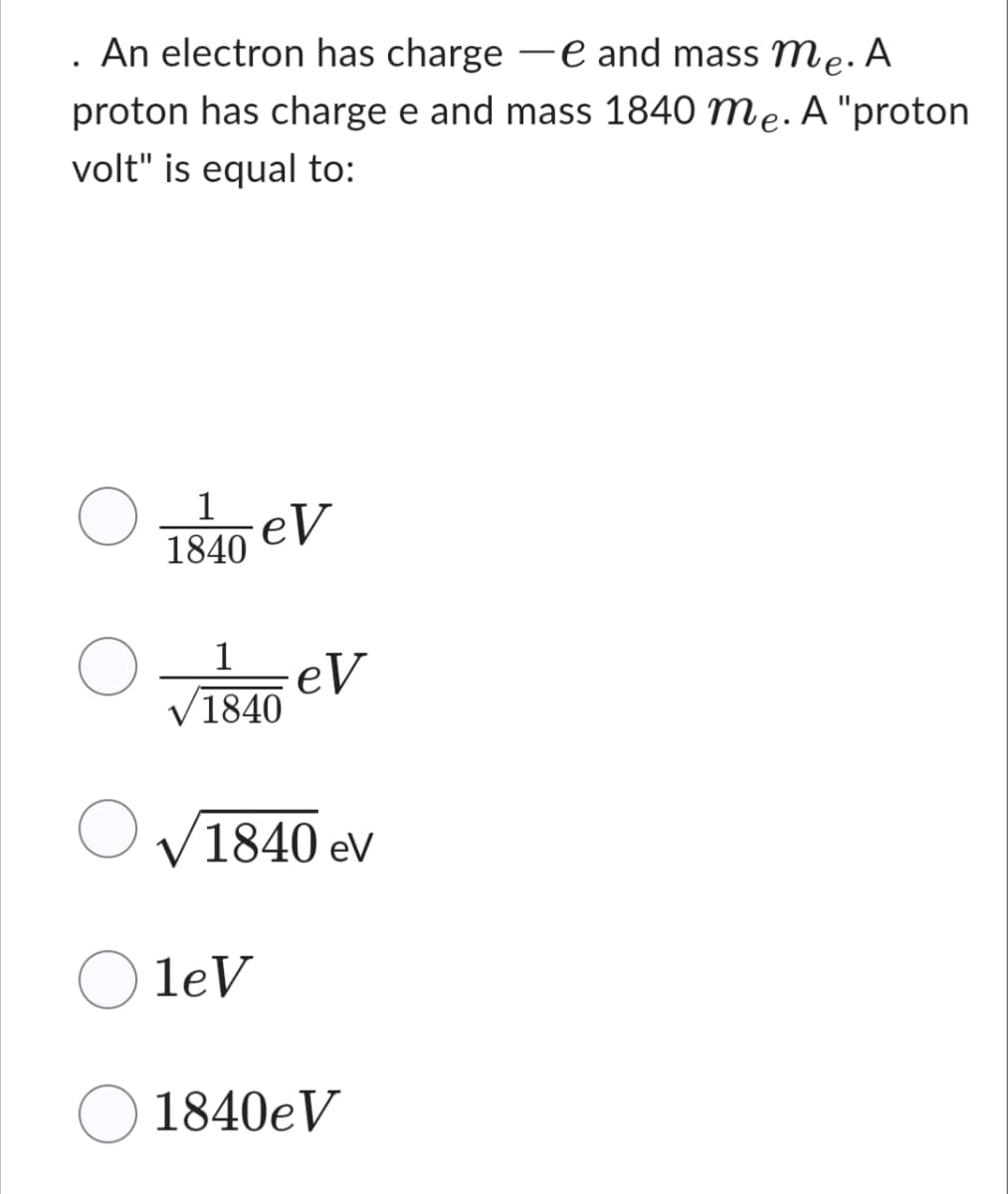 . An electron has charge e and mass me. A
proton has charge e and mass 1840 me. A "proton
volt" is equal to:
1
1840
eV
1
1840
leV
eV
✓ 1840 ev
1840eV