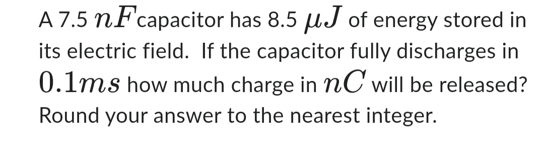 A 7.5 nF capacitor has 8.5 μJ of energy stored in
its electric field. If the capacitor fully discharges in
0.1ms how much charge in nC will be released?
Round your answer to the nearest integer.