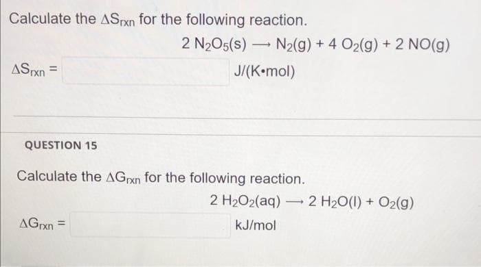 Calculate the ASpxn for the following reaction.
2 N205(s) –
N2(g) + 4 O2(g) + 2 NO(g)
ASxn =
J/(K•mol)
QUESTION 15
Calculate the AGrxn for the following reaction.
2 H2O2(aq) 2 H20(1) + O2(g)
AGrxn =
kJ/mol
