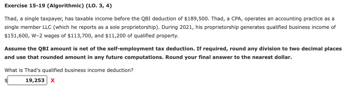Exercise 15-19 (Algorithmic) (LO. 3, 4)
Thad, a single taxpayer, has taxable income before the QBI deduction of $189,500. Thad, a CPA, operates an accounting practice as a
single member LLC (which he reports as a sole proprietorship). During 2021, his proprietorship generates qualified business income of
$151,600, W-2 wages of $113,700, and $11,200 of qualified property.
Assume the QBI amount is net of the self-employment tax deduction. If required, round any division to two decimal places
and use that rounded amount in any future computations. Round your final answer to the nearest dollar.
What is Thad's qualified business income deduction?
19,253 X
