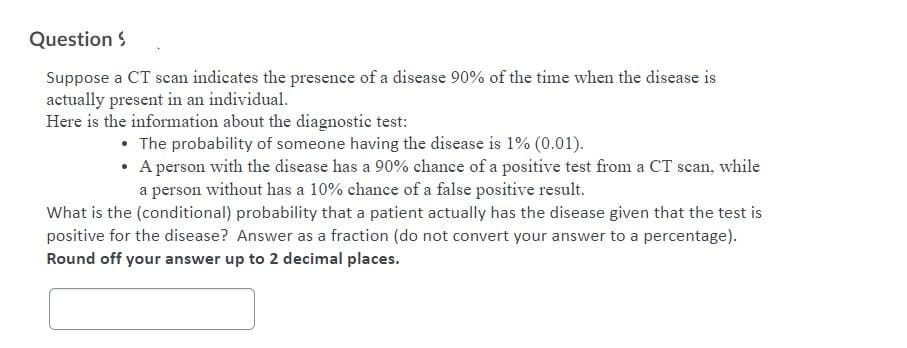 Question S
Suppose a CT scan indicates the presence of a disease 90% of the time when the disease is
actually present in an individual.
Here is the information about the diagnostic test:
• The probability of someone having the disease is 1% (0.01).
• A person with the disease has a 90% chance of a positive test from a CT scan, while
a person without has a 10% chance of a false positive result.
What is the (conditional) probability that a patient actually has the disease given that the test is
positive for the disease? Answer as a fraction (do not convert your answer to a percentage).
Round off your answer up to 2 decimal places.
