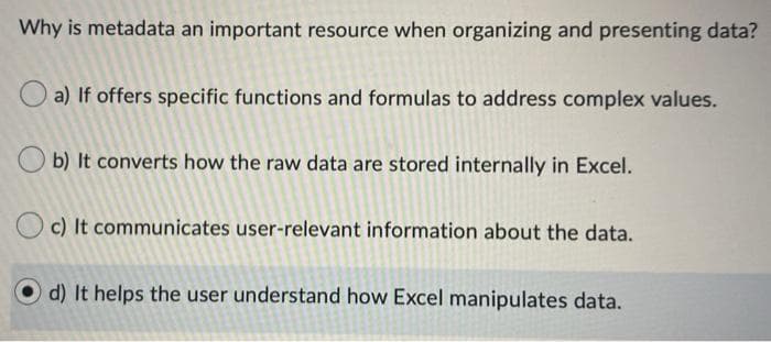 Why is metadata an important resource when organizing and presenting data?
a) If offers specific functions and formulas to address complex values.
b) It converts how the raw data are stored internally in Excel.
O c) It communicates user-relevant information about the data.
d) It helps the user understand how Excel manipulates data.
