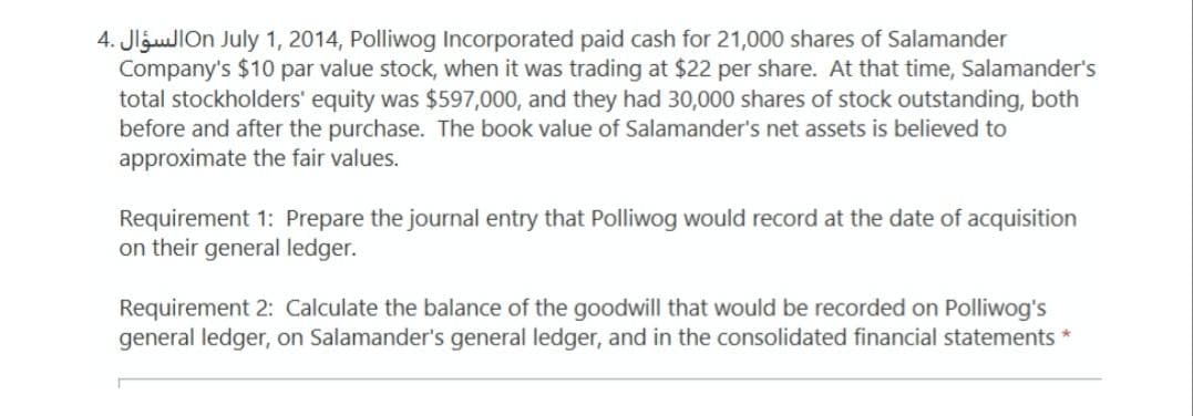 4. JlguJIOn July 1, 2014, Polliwog Incorporated paid cash for 21,000 shares of Salamander
Company's $10 par value stock, when
total stockholders' equity was $597,000, and they had 30,000 shares of stock outstanding, both
before and after the purchase. The book value of Salamander's net assets is believed to
approximate the fair values.
was trading at $22 per share. At that time, Salamander's
Requirement 1: Prepare the journal entry that Polliwog would record at the date of acquisition
on their general ledger.
Requirement 2: Calculate the balance of the goodwill that would be recorded on Polliwog's
general ledger, on Salamander's general ledger, and in the consolidated financial statements *
