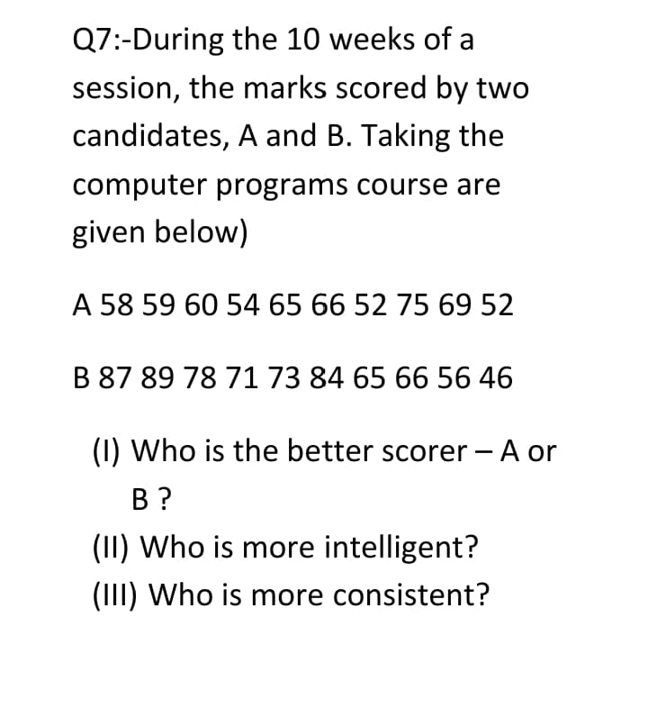 Q7:-During the 10 weeks of a
session, the marks scored by two
candidates, A and B. Taking the
computer programs course are
given below)
A 58 59 60 54 65 66 52 75 69 52
B 87 89 78 71 73 84 65 66 56 46
(1) Who is the better scorer - A or
В ?
(II) Who is more intelligent?
(III) Who is more consistent?
