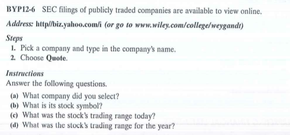 BYP12-6 SEC filings of publicly traded companies are available to view online.
Address: http//biz.yahoo.com/i (or go to www.wiley.com/college/weygandt)
Steps
1. Pick a company and type in the company's name.
2. Choose Quote.
Instructions
Answer the following questions.
(a) What company did you select?
(b) What is its stock symbol?
(c) What was the stock's trading range today?
(d) What was the stock's trading range for the year?
