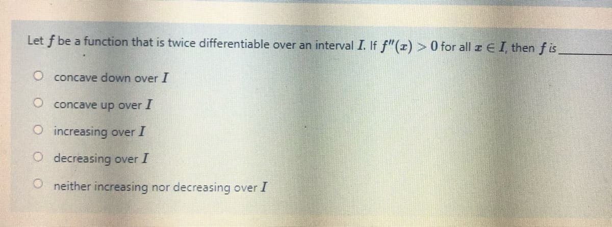 Let f be a function that is twice differentiable over an interval I. If f"(x)> 0 for all z E I, then f is
O concave down over I
O concave up over I
O increasing over I
O decreasing over I
neither increasing nor decreasing over I
