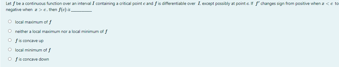 Let f be a continuous function over an interval I containing a critical point c and f is differentiable over I, except possibly at point c. If f' changes sign from positive when a <c to
negative when >c, then f(c) is
O local maximum of f
O neither a local maximum nor a local minimum of f
O fis concave up
O local minimum of f
O fis concave down
