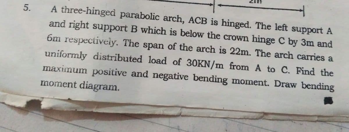 A three-hinged parabolic arch, ACB is hinged. The left support A
and right support B which is below the crown hinge C by 3m and
6m respectiveiy. The span of the arch is 22m. The arch carries a
uniformly distributed load of 30KN/m from A to C. Find the
maximum positive and negative bending moment. Draw bending
moment diagram.
5.
