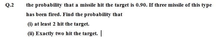Q.2
the probability that a missile hit the target is 0.90. If three missile of this type
has been fired. Find the probability that
(i) at least 2 hit the target.
(ii) Exactly two hit the target. |
