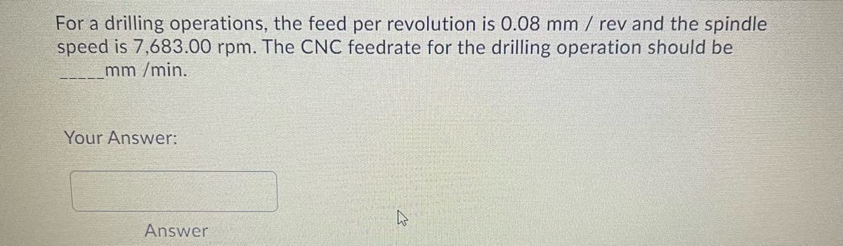 For a drilling operations, the feed per revolution is 0.08 mm / rev and the spindle
speed is 7,683.00 rpm. The CNC feedrate for the drilling operation should be
mm /min.
Your Answer:
Answer
