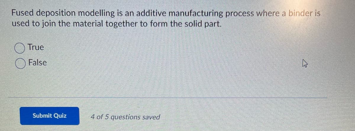 Fused deposition modelling is an additive manufacturing process where a binder is
used to join the material together to form the solid part.
True
False
Submit Quiz
4 of 5 questions saved
