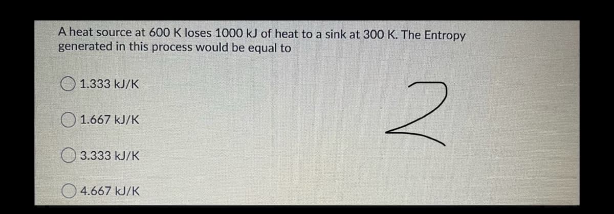 A heat source at 600 K loses 1000 kJ of heat to a sink at 300 K. The Entropy
generated in this process would be equal to
O 1.333 kJ/K
O 1.667 kJ/K
3.333 kJ/K
O 4.667 kJ/K
