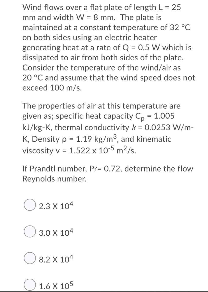 Wind flows over a flat plate of length L = 25
mm and width W = 8 mm. The plate is
maintained at a constant temperature of 32 °C
on both sides using an electric heater
generating heat at a rate of Q = 0.5 W which is
dissipated to air from both sides of the plate.
Consider the temperature of the wind/air as
20 °C and assume that the wind speed does not
exceed 100 m/s.
%3D
The properties of air at this temperature are
given as; specific heat capacity C, = 1.005
kJ/kg-K, thermal conductivity k = 0.0253 W/m-
K, Density p = 1.19 kg/m³, and kinematic
viscosity v = 1.522 x 10-5 m²/s.
%3D
If Prandtl number, Pr= 0.72, determine the flow
Reynolds number.
О 2.3 X 104
3.0 X 104
8.2 X 104
O 1.6 X 105
