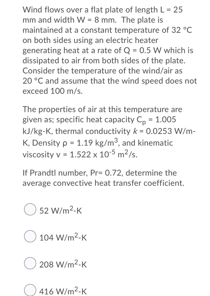 Wind flows over a flat plate of length L = 25
mm and width W = 8 mm. The plate is
maintained at a constant temperature of 32 °C
on both sides using an electric heater
generating heat at a rate of Q = 0.5 W which is
dissipated to air from both sides of the plate.
Consider the temperature of the wind/air as
20 °C and assume that the wind speed does not
exceed 100 m/s.
The properties of air at this temperature are
given as; specific heat capacity C, = 1.005
kJ/kg-K, thermal conductivity k = 0.0253 W/m-
K, Density p = 1.19 kg/m³, and kinematic
viscosity v = 1.522 x 10-5 m²/s.
If Prandtl number, Pr= 0.72, determine the
average convective heat transfer coefficient.
52 W/m2-K
104 W/m2-K
208 W/m2-K
416 W/m2-K
