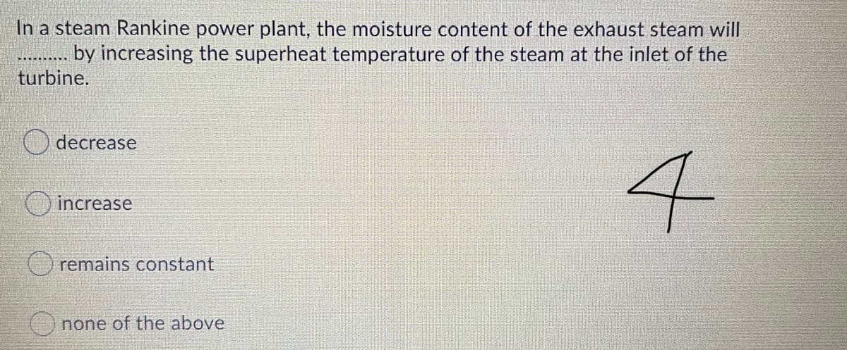 In a steam Rankine power plant, the moisture content of the exhaust steam will
by increasing the superheat temperature of the steam at the inlet of the
turbine.
decrease
4
increase
O remains constant
none of the above

