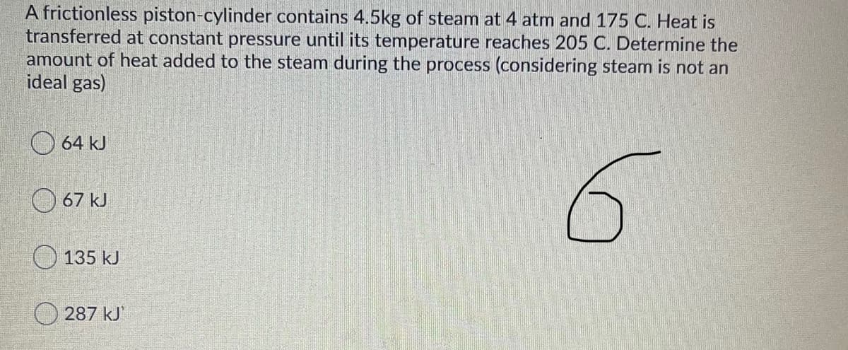 A frictionless piston-cylinder contains 4.5kg of steam at 4 atm and 175 C. Heat is
transferred at constant pressure until its temperature reaches 205 C. Determine the
amount of heat added to the steam during the process (considering steam is not an
ideal gas)
O 64 kJ
O 67 kJ
O 135 kJ
O 287 kJ'
