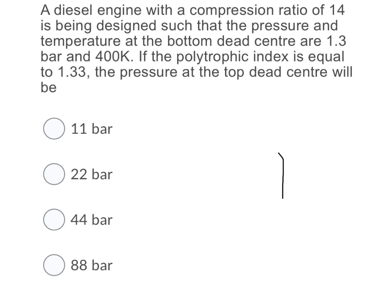 A diesel engine with a compression ratio of 14
is being designed such that the pressure and
temperature at the bottom dead centre are 1.3
bar and 400K. If the polytrophic index is equal
to 1.33, the pressure at the top dead centre will
be
O 11 bar
O 22 bar
O 44 bar
O 88 bar
