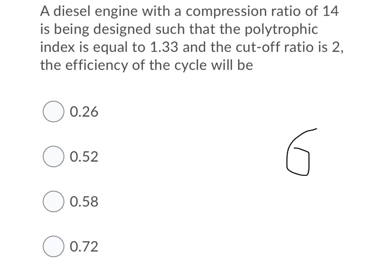 A diesel engine with a compression ratio of 14
is being designed such that the polytrophic
index is equal to 1.33 and the cut-off ratio is 2,
the efficiency of the cycle will be
0.26
0.52
0.58
O 0.72
