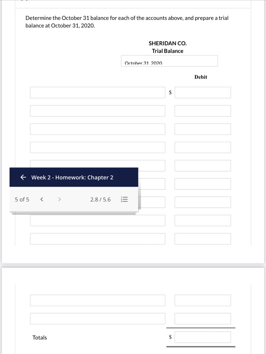 Determine the October 31 balance for each of the accounts above, and prepare a trial
balance at October 31, 2020.
SHERIDAN CO.
Trial Balance
October 31,. 2020
Debit
$
+ Week 2 - Homework: Chapter 2
5 of 5
2.8 / 5.6
Totals
$
!!
