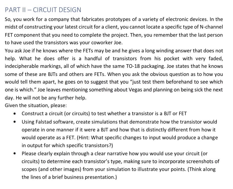 PART II-CIRCUIT DESIGN
So, you work for a company that fabricates prototypes of a variety of electronic devices. In the
midst of constructing your latest circuit for a client, you cannot locate a specific type of N-channel
FET component that you need to complete the project. Then, you remember that the last person
to have used the transistors was your coworker Joe.
You ask Joe if he knows where the FETS may be and he gives a long winding answer that does not
help. What he does offer is a handful of transistors from his pocket with very faded,
indecipherable markings, all of which have the same TO-18 packaging. Joe states that he knows
some of these are BJTS and others are FETs. When you ask the obvious question as to how you
would tell them apart, he goes on to suggest that you "just test them beforehand to see which
one is which." Joe leaves mentioning something about Vegas and planning on being sick the next
day. He will not be any further help.
Given the situation, please:
• Construct a circuit (or circuits) to test whether a transistor is a BJT or FET
Using Falstad software, create simulations that demonstrate how the transistor would
operate in one manner if it were a BJT and how that is distinctly different from how it
would operate as a FET. (Hint: What specific changes to input would produce a change
in output for which specific transistors?)
Please clearly explain through a clear narrative how you would use your circuit (or
circuits) to determine each transistor's type, making sure to incorporate screenshots of
scopes (and other images) from your simulation to illustrate your points. (Think along
the lines of a brief business presentation.)