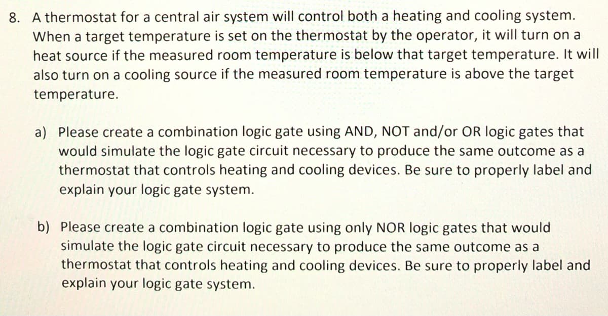 8. A thermostat for a central air system will control both a heating and cooling system.
When a target temperature is set on the thermostat by the operator, it will turn on a
heat source if the measured room temperature is below that target temperature. It will
also turn on a cooling source if the measured room temperature is above the target
temperature.
a) Please create a combination logic gate using AND, NOT and/or OR logic gates that
would simulate the logic gate circuit necessary to produce the same outcome as a
thermostat that controls heating and cooling devices. Be sure to properly label and
explain your logic gate system.
b) Please create a combination logic gate using only NOR logic gates that would
simulate the logic gate circuit necessary to produce the same outcome as a
thermostat that controls heating and cooling devices. Be sure to properly label and
explain your logic gate system.