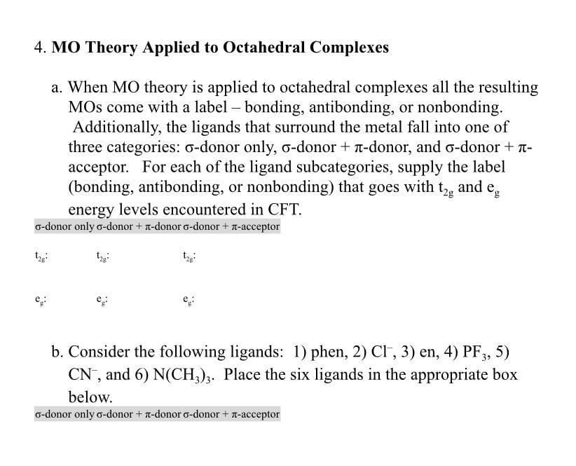 4. MO Theory Applied to Octahedral Complexes
a. When MO theory is applied to octahedral complexes all the resulting
MOs come with a label- bonding, antibonding, or nonbonding.
Additionally, the ligands that surround the metal fall into one of
three categories: o-donor only, o-donor + T-donor, and o-donor + n-
acceptor. For each of the ligand subcategories, supply the label
(bonding, antibonding, or nonbonding) that goes with t, and e,
energy levels encountered in CFT.
o-donor only o-donor + T-donor o-donor + n-acceptor
b. Consider the following ligands: 1) phen, 2) CI , 3) en, 4) PF3, 5)
CN, and 6) N(CH,);. Place the six ligands in the appropriate box
below.
o-donor only o-donor + n-donor o-donor + n-acceptor
