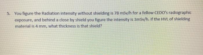 5. You figure the Radiation intensity without shielding is 78 mSv/h for a fellow CEDO's radiographic
exposure, and behind a close by shield you figure the intensity is 3mSv/h. If the HVL of shielding
material is 4 mm, what thickness is that shield?
