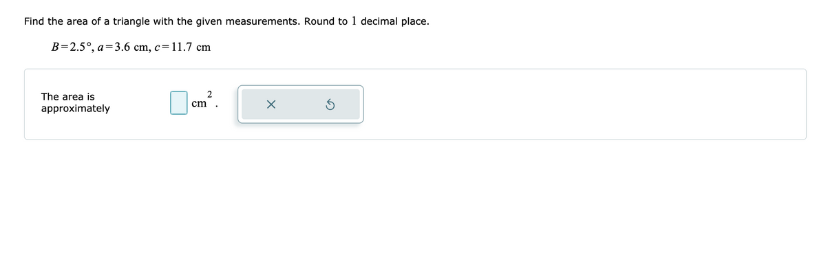 Find the area of a triangle with the given measurements. Round to 1 decimal place.
B=2.5°, a=3.6 cm, c=11.7 cm
The area is
cm
approximately
