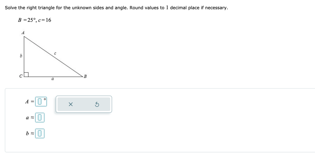 Solve the right triangle for the unknown sides and angle. Round values to 1 decimal place if necessary.
B =25°, c=16
a
A
a 2||
