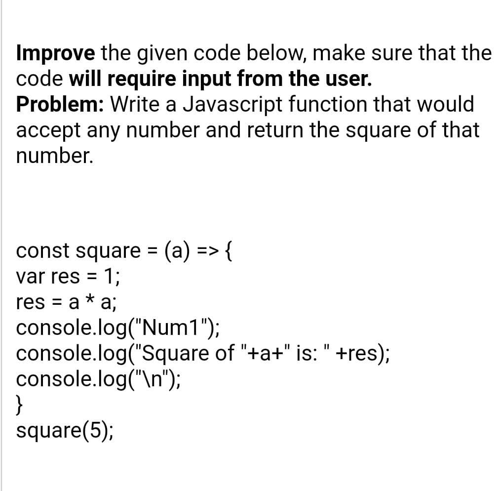 Improve the given code below, make sure that the
code will require input from the user.
Problem: Write a Javascript function that would
accept any number and return the square of that
number.
const square (a) => {
1;
res = a * a;
var res
%D
console.log("Num1");
console.log("Square of "+a+" is: " +res);
console.log("\n");
}
square(5);
