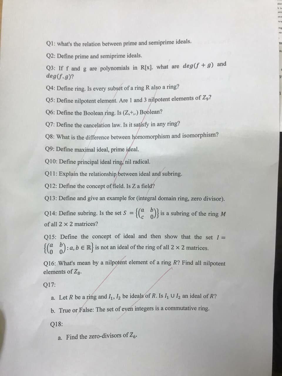 de
ve
ng
er
Q1: what's the relation between prime and semiprime ideals.
Q2: Define prime and semiprime ideals.
Q3: If f and g are polynomials in R[x]. what are deg(f +g) and
deg(f.g)?
Q4: Define ring. Is every subset of a ring R also a ring?
Q5: Define nilpotent element. Are 1 and 3 nilpotent elements of Z,?
Q6: Define the Boolean ring. Is (Z,+,.) Boolean?
Q7: Define the cancelation law. Is it sațisfy in any ring?
Q8: What is the difference between homomorphism and isomorphism?
Q9: Define maximal ideal, prime ideal.
Q10: Define principal ideal ring/ nil radical.
Q11: Explain the relationship/between ideal and subring.
Q12: Define the concept of field. Is Z a field?
Q13: Define and give an example for (integral domain ring, zero divisor).
Q14: Define subring. Is the set S =
is a subring of the ring M
of all 2 x 2 matrices?
Q15: Define the concept of ideal and then show that the set I =
{(: ): a, b e R} is not an ideal of the ring of all 2 x 2 matrices.
016: What's mean by a nilpotent element of a ring R? Find all nilpotent
elements of Zg.
Q17:
a. Let R be a ring and I, 12 be ideals of R. Is I, UI, an ideal of R?
b. True or False: The set of even integers is a commutative ring.
Q18:
a. Find the zero-divisors of Z,.
