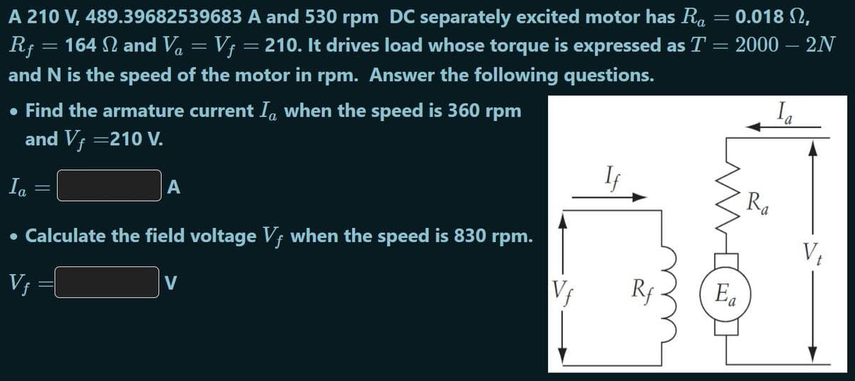 A 210 V, 489.39682539683 A and 530 rpm DC separately excited motor has R. = 0.018 N,
Rf = 164 N and Va = Vf = 210. It drives load whose torque is expressed as T = 2000 – 2N
and N is the speed of the motor in rpm. Answer the following questions.
la
• Find the armature current Ia when the speed is 360 rpm
and Vf =210 V.
Ia
A
Ra
• Calculate the field voltage Vf when the speed is 830 rpm.
V;
Rf
Ea
