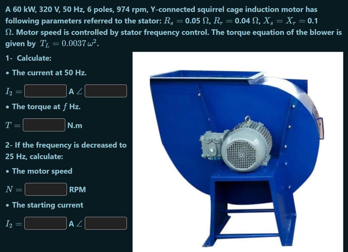 A 60 kW, 320 V, 50 Hz, 6 poles, 974 rpm, Y-connected squirrel cage induction motor has
following parameters referred to the stator: Rs
2. Motor speed is controlled by stator frequency control. The torque equation of the blower is
given by TL
0.05 N, R,
0.04 N, X, = X, = 0.1
0.0037 w?.
1- Calculate:
• The current at 50 Hz.
I2
A Z
• The torque at f Hz.
N.m
2- If the frequency is decreased to
25 Hz, calculate:
• The motor speed
N =
RPM
• The starting current
I2
A Z
