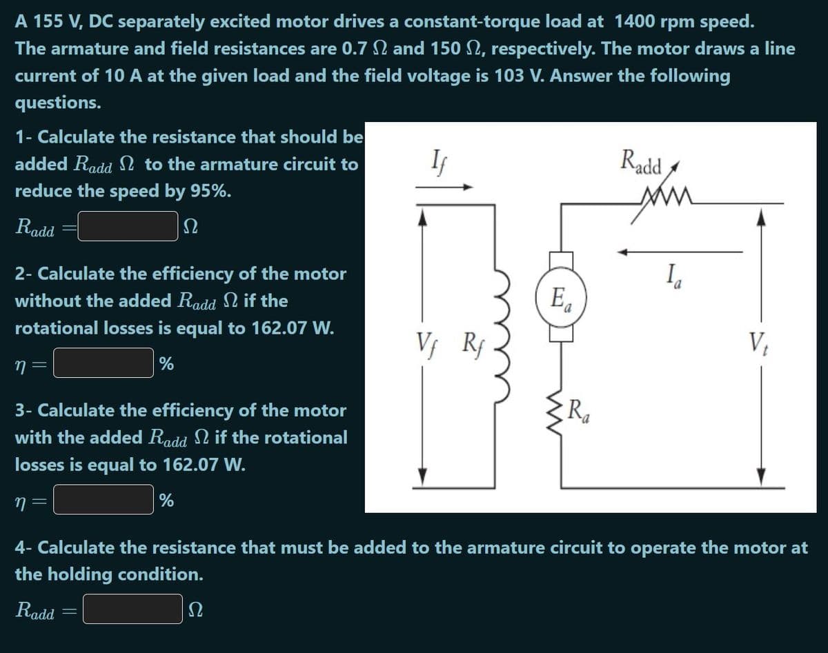 A 155 V, DC separately excited motor drives a constant-torque load at 1400 rpm speed.
The armature and field resistances are 0.7 N and 150 2, respectively. The motor draws a line
current of 10 A at the given load and the field voltage is 103 V. Answer the following
questions.
1- Calculate the resistance that should be
added Radd 2 to the armature circuit to
Radd
reduce the speed by 95%.
Radd
Ω
2- Calculate the efficiency of the motor
without the added Radd N if the
E.
I,
rotational losses is equal to 162.07 W.
V; Rf
V,
%
3- Calculate the efficiency of the motor
Ra
with the added Radd N if the rotational
losses is equal to 162.07 W.
n =
%
4- Calculate the resistance that must be added to the armature circuit to operate the motor at
the holding condition.
Radd
U
