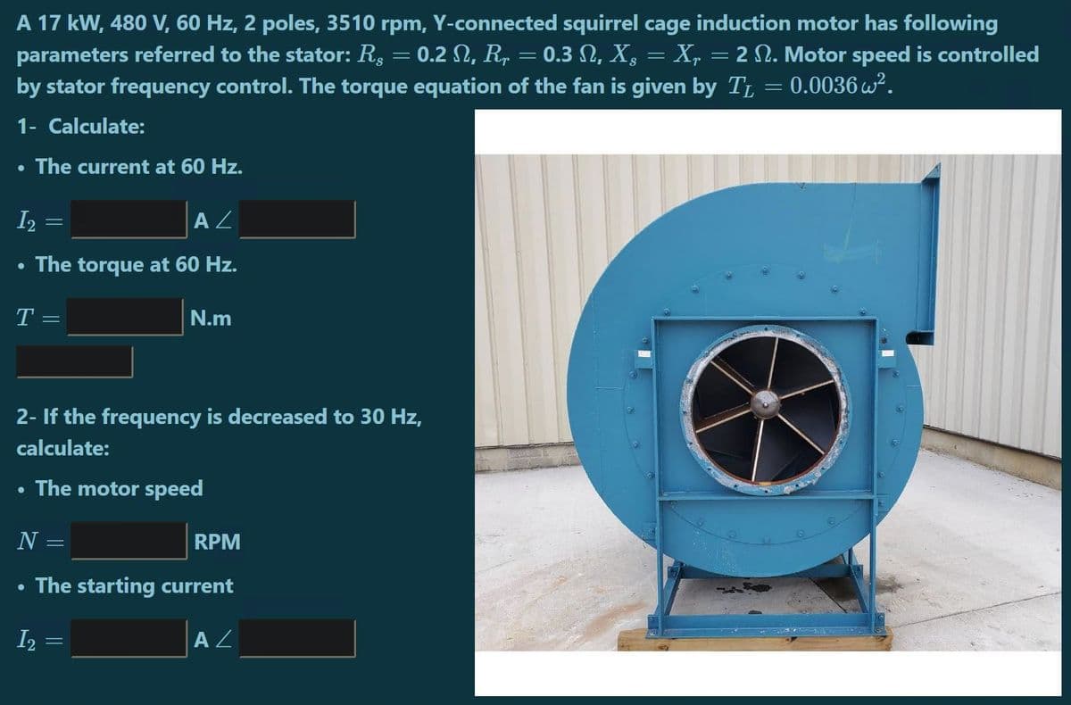 A 17 kW, 480 V, 60 Hz, 2 poles, 3510 rpm, Y-connected squirrel cage induction motor has following
0.2 N, R, = 0.3 N, X, = X, = 2 N. Motor speed is controlled
parameters referred to the stator: R.
by stator frequency control. The torque equation of the fan is given by TL = 0.0036 w².
1- Calculate:
The current at 60 Hz.
I2
A Z
The torque at 60 Hz.
T =
N.m
2- If the frequency is decreased to 30 Hz,
calculate:
The motor speed
N =
RPM
The starting current
I2 =
AZ

