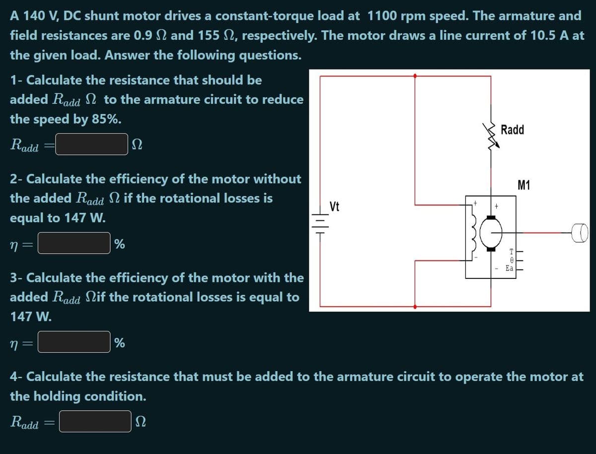 A 140 V, DC shunt motor drives a constant-torque load at 1100 rpm speed. The armature and
field resistances are 0.9 2 and 155 N, respectively. The motor draws a line current of 10.5 A at
the given load. Answer the following questions.
1- Calculate the resistance that should be
added Radd N to the armature circuit to reduce
the speed by 85%.
Radd
Radd
Ω
2- Calculate the efficiency of the motor without
the added Radd N if the rotational losses is
M1
Vt
equal to 147 W.
%
T
Ea
3- Calculate the efficiency of the motor with the
added Radd Nif the rotational losses is equal to
147 W.
%
4- Calculate the resistance that must be added to the armature circuit to operate the motor at
the holding condition.
Radd
|||
