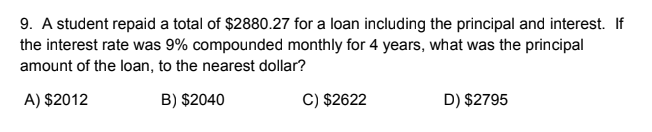 9. A student repaid a total of $2880.27 for a loan including the principal and interest. If
the interest rate was 9% compounded monthly for 4 years, what was the principal
amount of the loan, to the nearest dollar?
A) $2012
B) $2040
C) $2622
D) $2795
