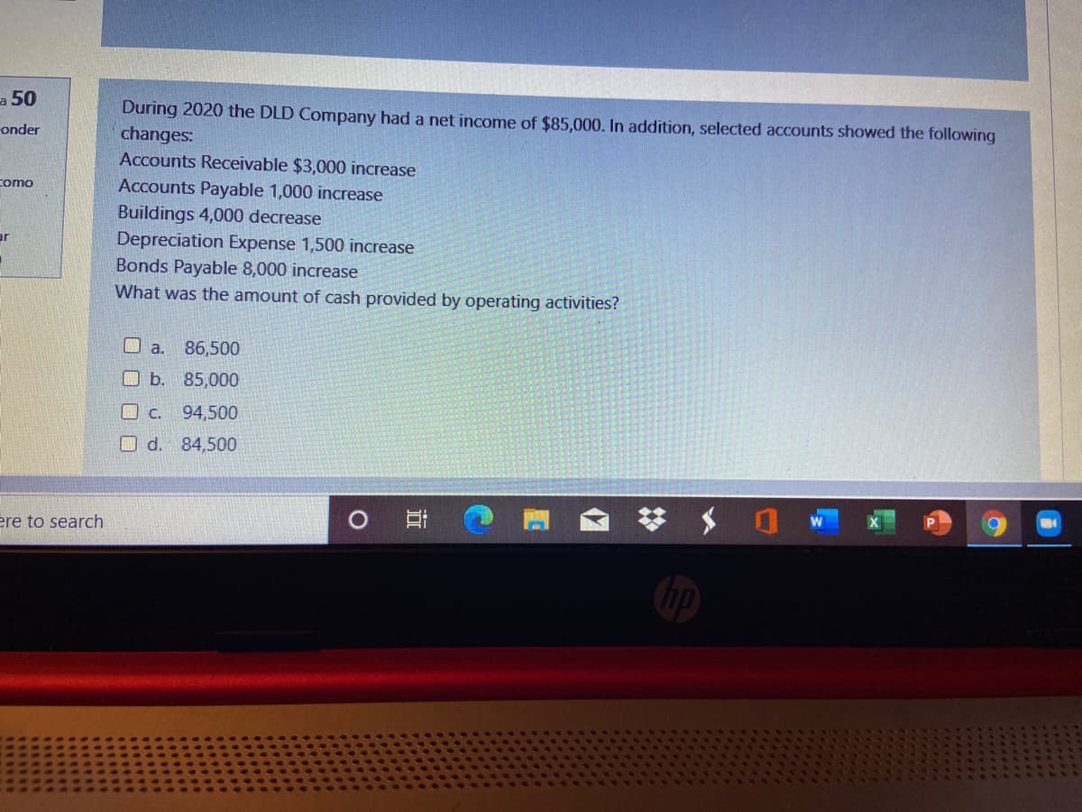 a 50
During 2020 the DLD Company had a net income of $85,000. In addition, selected accounts showed the following
changes:
Accounts Receivable $3,000 increase
onder
como
Accounts Payable 1,000 increase
Buildings 4,000 decrease
Depreciation Expense 1,500 increase
Bonds Payable 8,000 increase
ar
What was the amount of cash provided by operating activities?
口 a.
86,500
O b. 85,000
口 C.
94,500
O d.
84,500
ere to search
