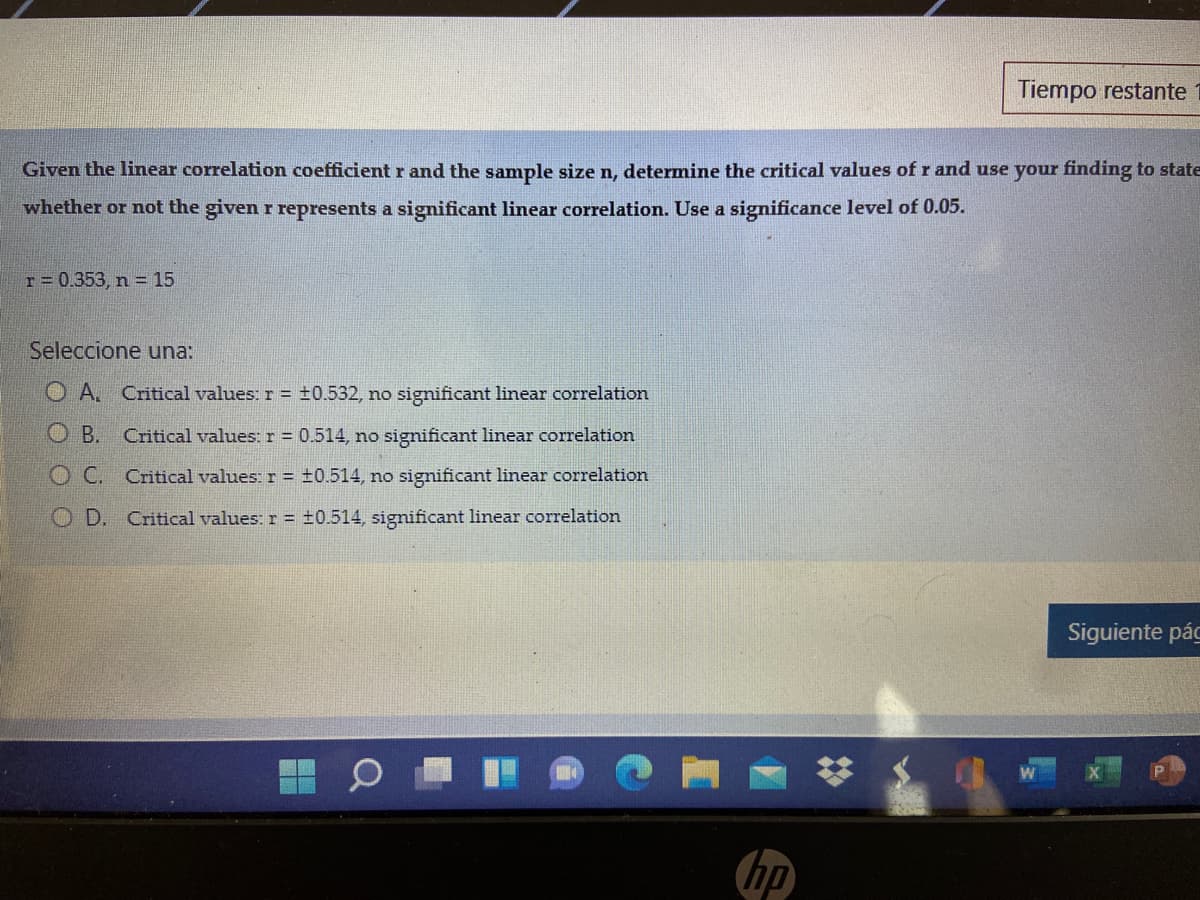 Tiempo restante
Given the linear correlation coefficient r and the sample size n, determine the critical values of r and use your finding to state
whether or not the given r represents a significant linear correlation. Use a significance level of 0.05.
T = 0.353, n = 15
Seleccione una:
O A. Critical values: r = ±0.532, no sigmificant linear correlation
O B.
Critical values: r = 0.514, no significant linear correlation
OC. Critical values: r = ±0.514, no significant linear correlation
O D. Critical values: r = ±0.514, significant linear correlation
Siguiente pág
hp
